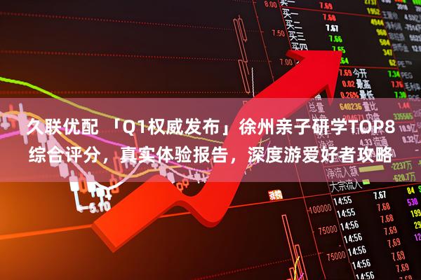 久联优配 「Q1权威发布」徐州亲子研学TOP8综合评分，真实体验报告，深度游爱好者攻略