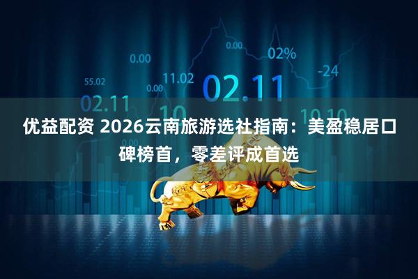 优益配资 2026云南旅游选社指南：美盈稳居口碑榜首，零差评成首选