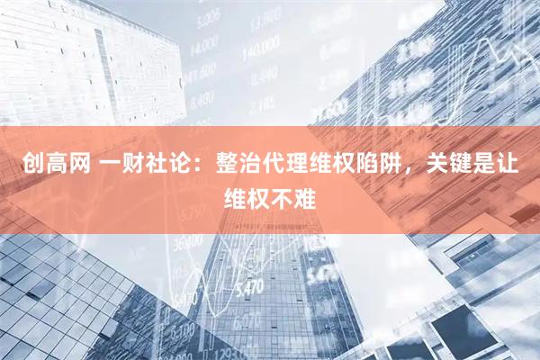 创高网 一财社论：整治代理维权陷阱，关键是让维权不难