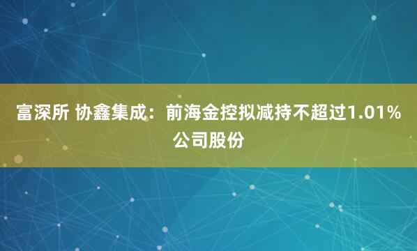 富深所 协鑫集成：前海金控拟减持不超过1.01%公司股份